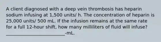 A client diagnosed with a deep vein thrombosis has heparin sodium infusing at 1,500 units/ h. The concentration of heparin is 25,000 units/ 500 mL. If the infusion remains at the same rate for a full 12-hour shift, how many milliliters of fluid will infuse? __________________________-mL.