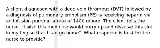 A client diagnosed with a deep vein thrombus (DVT) followed by a diagnosis of pulmonary embolism (PE) is receiving heparin via an infusion pump at a rate of 1400 u/hour. The client tells the nurse, "I wish this medicine would hurry up and dissolve this clot in my ling so that I can go home". What response is best for the nurse to provide?