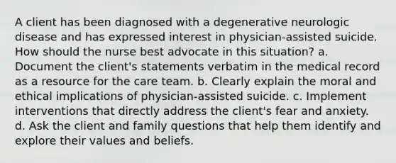 A client has been diagnosed with a degenerative neurologic disease and has expressed interest in physician-assisted suicide. How should the nurse best advocate in this situation? a. Document the client's statements verbatim in the medical record as a resource for the care team. b. Clearly explain the moral and ethical implications of physician-assisted suicide. c. Implement interventions that directly address the client's fear and anxiety. d. Ask the client and family questions that help them identify and explore their values and beliefs.