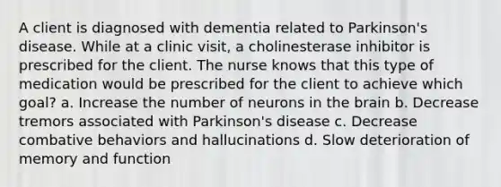 A client is diagnosed with dementia related to Parkinson's disease. While at a clinic visit, a cholinesterase inhibitor is prescribed for the client. The nurse knows that this type of medication would be prescribed for the client to achieve which goal? a. Increase the number of neurons in the brain b. Decrease tremors associated with Parkinson's disease c. Decrease combative behaviors and hallucinations d. Slow deterioration of memory and function