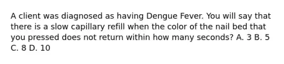 A client was diagnosed as having Dengue Fever. You will say that there is a slow capillary refill when the color of the nail bed that you pressed does not return within how many seconds? A. 3 B. 5 C. 8 D. 10