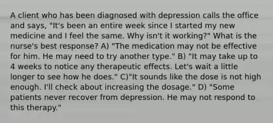 A client who has been diagnosed with depression calls the office and says, "It's been an entire week since I started my new medicine and I feel the same. Why isn't it working?" What is the nurse's best response? A) "The medication may not be effective for him. He may need to try another type." B) "It may take up to 4 weeks to notice any therapeutic effects. Let's wait a little longer to see how he does." C)"It sounds like the dose is not high enough. I'll check about increasing the dosage." D) "Some patients never recover from depression. He may not respond to this therapy."