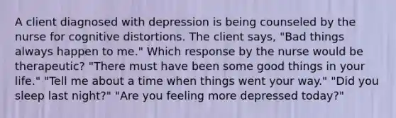 A client diagnosed with depression is being counseled by the nurse for cognitive distortions. The client says, "Bad things always happen to me." Which response by the nurse would be therapeutic? "There must have been some good things in your life." "Tell me about a time when things went your way." "Did you sleep last night?" "Are you feeling more depressed today?"