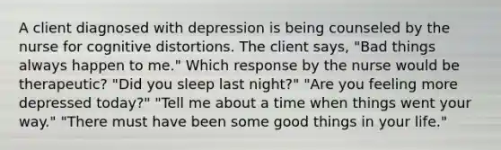 A client diagnosed with depression is being counseled by the nurse for cognitive distortions. The client says, "Bad things always happen to me." Which response by the nurse would be therapeutic? "Did you sleep last night?" "Are you feeling more depressed today?" "Tell me about a time when things went your way." "There must have been some good things in your life."