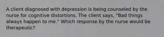 A client diagnosed with depression is being counseled by the nurse for cognitive distortions. The client says, "Bad things always happen to me." Which response by the nurse would be therapeutic?