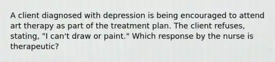 A client diagnosed with depression is being encouraged to attend art therapy as part of the treatment plan. The client refuses, stating, "I can't draw or paint." Which response by the nurse is therapeutic?