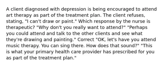 A client diagnosed with depression is being encouraged to attend art therapy as part of the treatment plan. The client refuses, stating, "I can't draw or paint." Which response by the nurse is therapeutic? "Why don't you really want to attend?" "Perhaps you could attend and talk to the other clients and see what they're drawing and painting." Correct "OK, let's have you attend music therapy. You can sing there. How does that sound?" "This is what your primary health care provider has prescribed for you as part of the treatment plan."