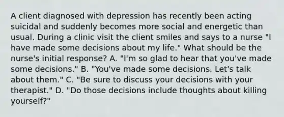 A client diagnosed with depression has recently been acting suicidal and suddenly becomes more social and energetic than usual. During a clinic visit the client smiles and says to a nurse "I have made some decisions about my life." What should be the nurse's initial response? A. "I'm so glad to hear that you've made some decisions." B. "You've made some decisions. Let's talk about them." C. "Be sure to discuss your decisions with your therapist." D. "Do those decisions include thoughts about killing yourself?"