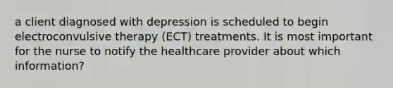 a client diagnosed with depression is scheduled to begin electroconvulsive therapy (ECT) treatments. It is most important for the nurse to notify the healthcare provider about which information?