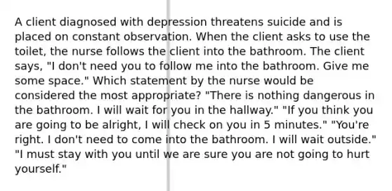 A client diagnosed with depression threatens suicide and is placed on constant observation. When the client asks to use the toilet, the nurse follows the client into the bathroom. The client says, "I don't need you to follow me into the bathroom. Give me some space." Which statement by the nurse would be considered the most appropriate? "There is nothing dangerous in the bathroom. I will wait for you in the hallway." "If you think you are going to be alright, I will check on you in 5 minutes." "You're right. I don't need to come into the bathroom. I will wait outside." "I must stay with you until we are sure you are not going to hurt yourself."