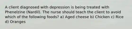 A client diagnosed with depression is being treated with Phenelzine (Nardil). The nurse should teach the client to avoid which of the following foods? a) Aged cheese b) Chicken c) Rice d) Oranges