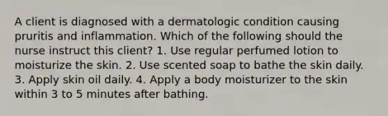 A client is diagnosed with a dermatologic condition causing pruritis and inflammation. Which of the following should the nurse instruct this client? 1. Use regular perfumed lotion to moisturize the skin. 2. Use scented soap to bathe the skin daily. 3. Apply skin oil daily. 4. Apply a body moisturizer to the skin within 3 to 5 minutes after bathing.