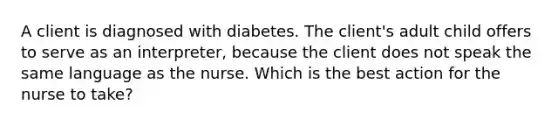 A client is diagnosed with diabetes. The client's adult child offers to serve as an interpreter, because the client does not speak the same language as the nurse. Which is the best action for the nurse to take?