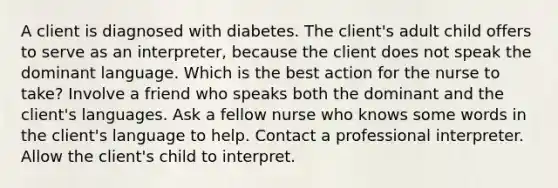 A client is diagnosed with diabetes. The client's adult child offers to serve as an interpreter, because the client does not speak the dominant language. Which is the best action for the nurse to take? Involve a friend who speaks both the dominant and the client's languages. Ask a fellow nurse who knows some words in the client's language to help. Contact a professional interpreter. Allow the client's child to interpret.