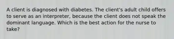 A client is diagnosed with diabetes. The client's adult child offers to serve as an interpreter, because the client does not speak the dominant language. Which is the best action for the nurse to take?