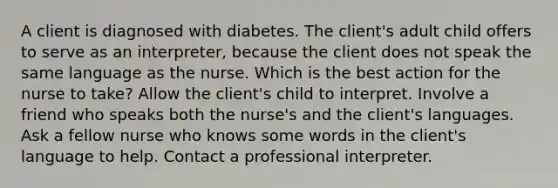 A client is diagnosed with diabetes. The client's adult child offers to serve as an interpreter, because the client does not speak the same language as the nurse. Which is the best action for the nurse to take? Allow the client's child to interpret. Involve a friend who speaks both the nurse's and the client's languages. Ask a fellow nurse who knows some words in the client's language to help. Contact a professional interpreter.