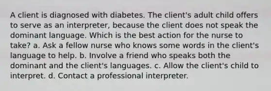 A client is diagnosed with diabetes. The client's adult child offers to serve as an interpreter, because the client does not speak the dominant language. Which is the best action for the nurse to take? a. Ask a fellow nurse who knows some words in the client's language to help. b. Involve a friend who speaks both the dominant and the client's languages. c. Allow the client's child to interpret. d. Contact a professional interpreter.