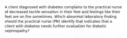 A client diagnosed with diabetes complains to the practical nurse of decreased tactile sensation in their feet and feelings like their feet are on fire sometimes. Which abnormal laboratory finding should the practical nurse (PN) identify that indicates that a client with diabetes needs further evaluation for diabetic nephropathy?