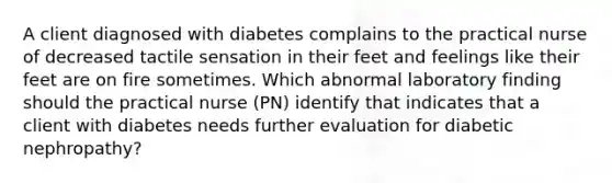 A client diagnosed with diabetes complains to the practical nurse of decreased tactile sensation in their feet and feelings like their feet are on fire sometimes. Which abnormal laboratory finding should the practical nurse (PN) identify that indicates that a client with diabetes needs further evaluation for diabetic nephropathy?