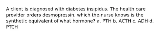 A client is diagnosed with diabetes insipidus. The health care provider orders desmopressin, which the nurse knows is the synthetic equivalent of what hormone? a. PTH b. ACTH c. ADH d. PTCH