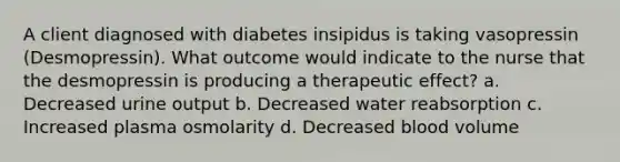 A client diagnosed with diabetes insipidus is taking vasopressin (Desmopressin). What outcome would indicate to the nurse that the desmopressin is producing a therapeutic effect? a. Decreased urine output b. Decreased water reabsorption c. Increased plasma osmolarity d. Decreased blood volume