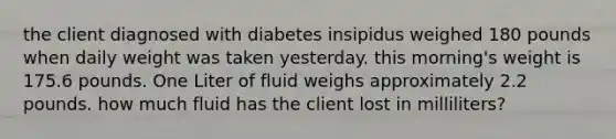 the client diagnosed with diabetes insipidus weighed 180 pounds when daily weight was taken yesterday. this morning's weight is 175.6 pounds. One Liter of fluid weighs approximately 2.2 pounds. how much fluid has the client lost in milliliters?