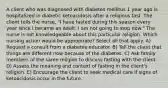 A client who was diagnosed with diabetes mellitus 1 year ago is hospitalized in diabetic ketoacidosis after a religious fast. The client tells the nurse, "I have fasted during this season every year since I became an adult. I am not going to stop now." The nurse is not knowledgeable about this particular religion. Which nursing action would be appropriate? Select all that apply. A) Request a consult from a diabetes educator. B) Tell the client that things are different now because of the diabetes. C) Ask family members of the same religion to discuss fasting with the client. D) Assess the meaning and context of fasting in the client's religion. E) Encourage the client to seek medical care if signs of ketoacidosis occur in the future.