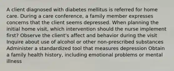 A client diagnosed with diabetes mellitus is referred for home care. During a care conference, a family member expresses concerns that the client seems depressed. When planning the initial home visit, which intervention should the nurse implement first? Observe the client's affect and behavior during the visit Inquire about use of alcohol or other non-prescribed substances Administer a standardized tool that measures depression Obtain a family health history, including emotional problems or mental illness