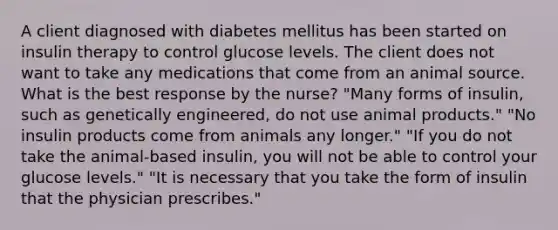 A client diagnosed with diabetes mellitus has been started on insulin therapy to control glucose levels. The client does not want to take any medications that come from an animal source. What is the best response by the nurse? "Many forms of insulin, such as genetically engineered, do not use animal products." "No insulin products come from animals any longer." "If you do not take the animal-based insulin, you will not be able to control your glucose levels." "It is necessary that you take the form of insulin that the physician prescribes."