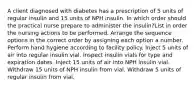 A client diagnosed with diabetes has a prescription of 5 units of regular insulin and 15 units of NPH insulin. In which order should the practical nurse prepare to administer the insulin?List in order the nursing actions to be performed. Arrange the sequence options in the correct order by assigning each option a number. Perform hand hygiene according to facility policy. Inject 5 units of air into regular insulin vial. Inspect insulin vials for type and expiration dates. Inject 15 units of air into NPH insulin vial. Withdraw 15 units of NPH insulin from vial. Withdraw 5 units of regular insulin from vial.