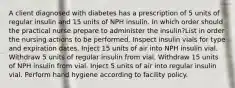 A client diagnosed with diabetes has a prescription of 5 units of regular insulin and 15 units of NPH insulin. In which order should the practical nurse prepare to administer the insulin?List in order the nursing actions to be performed. Inspect insulin vials for type and expiration dates. Inject 15 units of air into NPH insulin vial. Withdraw 5 units of regular insulin from vial. Withdraw 15 units of NPH insulin from vial. Inject 5 units of air into regular insulin vial. Perform hand hygiene according to facility policy.