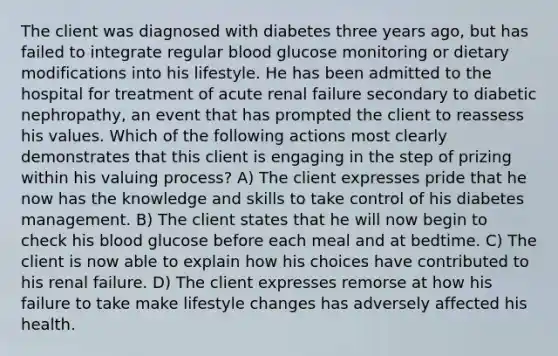 The client was diagnosed with diabetes three years ago, but has failed to integrate regular blood glucose monitoring or dietary modifications into his lifestyle. He has been admitted to the hospital for treatment of acute renal failure secondary to diabetic nephropathy, an event that has prompted the client to reassess his values. Which of the following actions most clearly demonstrates that this client is engaging in the step of prizing within his valuing process? A) The client expresses pride that he now has the knowledge and skills to take control of his diabetes management. B) The client states that he will now begin to check his blood glucose before each meal and at bedtime. C) The client is now able to explain how his choices have contributed to his renal failure. D) The client expresses remorse at how his failure to take make lifestyle changes has adversely affected his health.