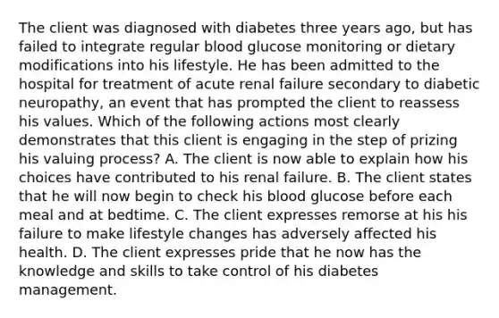 The client was diagnosed with diabetes three years ago, but has failed to integrate regular blood glucose monitoring or dietary modifications into his lifestyle. He has been admitted to the hospital for treatment of acute renal failure secondary to diabetic neuropathy, an event that has prompted the client to reassess his values. Which of the following actions most clearly demonstrates that this client is engaging in the step of prizing his valuing process? A. The client is now able to explain how his choices have contributed to his renal failure. B. The client states that he will now begin to check his blood glucose before each meal and at bedtime. C. The client expresses remorse at his his failure to make lifestyle changes has adversely affected his health. D. The client expresses pride that he now has the knowledge and skills to take control of his diabetes management.