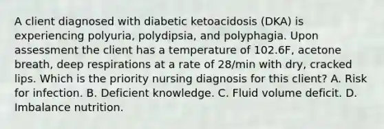 A client diagnosed with diabetic ketoacidosis (DKA) is experiencing polyuria, polydipsia, and polyphagia. Upon assessment the client has a temperature of 102.6F, acetone breath, deep respirations at a rate of 28/min with dry, cracked lips. Which is the priority nursing diagnosis for this client? A. Risk for infection. B. Deficient knowledge. C. Fluid volume deficit. D. Imbalance nutrition.