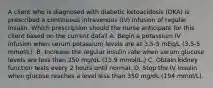 A client who is diagnosed with diabetic ketoacidosis (DKA) is prescribed a continuous intravenous (IV) infusion of regular insulin. Which prescription should the nurse anticipate for this client based on the current data? A. Begin a potassium IV infusion when serum potassium levels are at 3.5-5 mEq/L (3.5-5 mmol/L). B. Increase the regular insulin rate when serum glucose levels are less than 250 mg/dL (13.9 mmol/L.) C. Obtain kidney function tests every 2 hours until normal. D. Stop the IV insulin when glucose reaches a level less than 350 mg/dL (194 mmol/L).