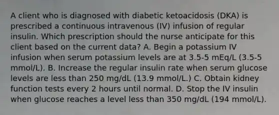 A client who is diagnosed with diabetic ketoacidosis (DKA) is prescribed a continuous intravenous (IV) infusion of regular insulin. Which prescription should the nurse anticipate for this client based on the current data? A. Begin a potassium IV infusion when serum potassium levels are at 3.5-5 mEq/L (3.5-5 mmol/L). B. Increase the regular insulin rate when serum glucose levels are less than 250 mg/dL (13.9 mmol/L.) C. Obtain kidney function tests every 2 hours until normal. D. Stop the IV insulin when glucose reaches a level less than 350 mg/dL (194 mmol/L).