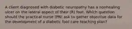 A client diagnosed with diabetic neuropathy has a nonhealing ulcer on the lateral aspect of their (R) foot. Which question should the practical nurse (PN) ask to gather objective data for the development of a diabetic foot care teaching plan?