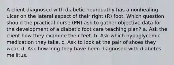 A client diagnosed with diabetic neuropathy has a nonhealing ulcer on the lateral aspect of their right (R) foot. Which question should the practical nurse (PN) ask to gather objective data for the development of a diabetic foot care teaching plan? a. Ask the client how they examine their feet. b. Ask which hypoglycemic medication they take. c. Ask to look at the pair of shoes they wear. d. Ask how long they have been diagnosed with diabetes mellitus.