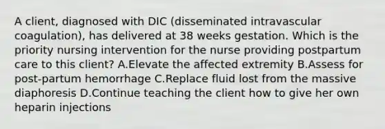 A client, diagnosed with DIC (disseminated intravascular coagulation), has delivered at 38 weeks gestation. Which is the priority nursing intervention for the nurse providing postpartum care to this client? A.Elevate the affected extremity B.Assess for post-partum hemorrhage C.Replace fluid lost from the massive diaphoresis D.Continue teaching the client how to give her own heparin injections