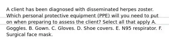 A client has been diagnosed with disseminated herpes zoster. Which personal protective equipment (PPE) will you need to put on when preparing to assess the client? Select all that apply A. Goggles. B. Gown. C. Gloves. D. Shoe covers. E. N95 respirator. F. Surgical face mask.