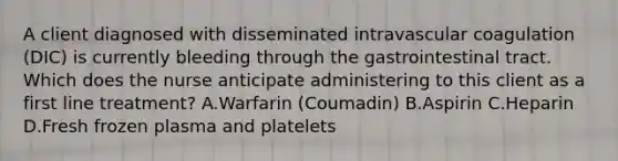 A client diagnosed with disseminated intravascular coagulation​ (DIC) is currently bleeding through the gastrointestinal tract. Which does the nurse anticipate administering to this client as a first line​ treatment? A.Warfarin​ (Coumadin) B.Aspirin C.Heparin D.Fresh frozen plasma and platelets