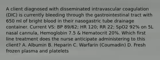 A client diagnosed with disseminated intravascular coagulation (DIC) is currently bleeding through the gastrointestinal tract with 650 ml of bright blood in their nasogastric tube drainage container. Current VS: BP 89/62; HR 120; RR 22; SpO2 92% on 5L nasal cannula, Hemoglobin 7.5 & Hematocrit 20%. Which first line treatment does the nurse anticipate administering to this client? A. Albumin B. Heparin C. Warfarin (Coumadin) D. Fresh frozen plasma and platelets