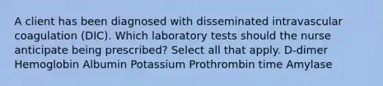 A client has been diagnosed with disseminated intravascular coagulation (DIC). Which laboratory tests should the nurse anticipate being prescribed? Select all that apply. D-dimer Hemoglobin Albumin Potassium Prothrombin time Amylase