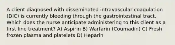 A client diagnosed with disseminated intravascular coagulation (DIC) is currently bleeding through the gastrointestinal tract. Which does the nurse anticipate administering to this client as a first line treatment? A) Aspirin B) Warfarin (Coumadin) C) Fresh frozen plasma and platelets D) Heparin