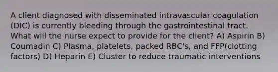 A client diagnosed with disseminated intravascular coagulation (DIC) is currently bleeding through the gastrointestinal tract. What will the nurse expect to provide for the client? A) Aspirin B) Coumadin C) Plasma, platelets, packed RBC's, and FFP(clotting factors) D) Heparin E) Cluster to reduce traumatic interventions