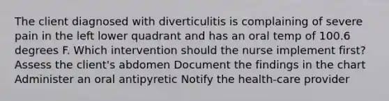 The client diagnosed with diverticulitis is complaining of severe pain in the left lower quadrant and has an oral temp of 100.6 degrees F. Which intervention should the nurse implement first? Assess the client's abdomen Document the findings in the chart Administer an oral antipyretic Notify the health-care provider