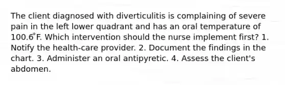 The client diagnosed with diverticulitis is complaining of severe pain in the left lower quadrant and has an oral temperature of 100.6 ̊F. Which intervention should the nurse implement first? 1. Notify the health-care provider. 2. Document the findings in the chart. 3. Administer an oral antipyretic. 4. Assess the client's abdomen.