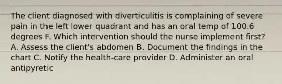 The client diagnosed with diverticulitis is complaining of severe pain in the left lower quadrant and has an oral temp of 100.6 degrees F. Which intervention should the nurse implement first? A. Assess the client's abdomen B. Document the findings in the chart C. Notify the health-care provider D. Administer an oral antipyretic