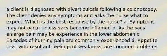 a client is diagnosed with diverticulosis following a colonoscopy. The client denies any symptoms and asks the nurse what to expect. Which is the best response by the nurse? a. Symptoms may not occur unless sacs become inflamed b. As the sacs enlarge pain may be experience in the lower abdomen c. Episodes of burning pain are commonly experienced d. Appetite loss, with resultant feelings of weakness, are common problems