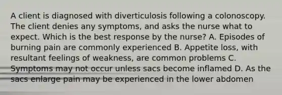 A client is diagnosed with diverticulosis following a colonoscopy. The client denies any symptoms, and asks the nurse what to expect. Which is the best response by the nurse? A. Episodes of burning pain are commonly experienced B. Appetite loss, with resultant feelings of weakness, are common problems C. Symptoms may not occur unless sacs become inflamed D. As the sacs enlarge pain may be experienced in the lower abdomen